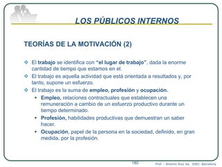 LOS PÚBLICOS INTERNOS
TEORÍAS DE LA MOTIVACIÓN (2)
 El trabajo se identifica con “el lugar de trabajo”, dada la enorme
cantidad de tiempo que estamos en el.
 El trabajo es aquella actividad que está orientada a resultados y, por
tanto, supone un esfuerzo.
 El trabajo es la suma de empleo, profesión y ocupación.
 Empleo, relaciones contractuales que establecen una
remuneración a cambio de un esfuerzo productivo durante un
tiempo determinado.
 Profesión, habilidades productivas que demuestran un saber
hacer.
 Ocupación, papel de la persona en la sociedad, definido, en gran
medida, por la profesión.
Prof. : Antonio Ruiz Va. IDEC. Barcelona180
 