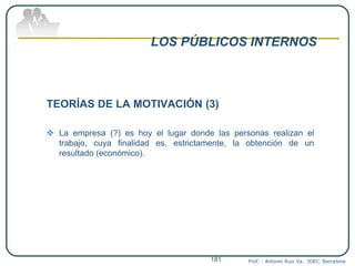 LOS PÚBLICOS INTERNOS
TEORÍAS DE LA MOTIVACIÓN (3)
 La empresa (?) es hoy el lugar donde las personas realizan el
trabajo, cuya finalidad es, estrictamente, la obtención de un
resultado (económico).
Prof. : Antonio Ruiz Va. IDEC. Barcelona181
 