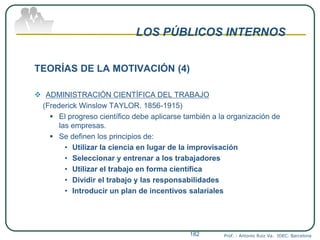 LOS PÚBLICOS INTERNOS
TEORÍAS DE LA MOTIVACIÓN (4)
 ADMINISTRACIÓN CIENTÍFICA DEL TRABAJO
(Frederick Winslow TAYLOR. 1856-1915)
 El progreso científico debe aplicarse también a la organización de
las empresas.
 Se definen los principios de:
• Utilizar la ciencia en lugar de la improvisación
• Seleccionar y entrenar a los trabajadores
• Utilizar el trabajo en forma científica
• Dividir el trabajo y las responsabilidades
• Introducir un plan de incentivos salariales
Prof. : Antonio Ruiz Va. IDEC. Barcelona182
 