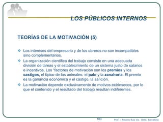 LOS PÚBLICOS INTERNOS
TEORÍAS DE LA MOTIVACIÓN (5)
 Los intereses del empresario y de los obreros no son incompatibles
sino complementarios.
 La organización científica del trabajo consiste en una adecuada
división de tareas y el establecimiento de un sistema justo de salarios
e incentivos. Los “factores de motivación son los premios y los
castigos, el típico de los animales: el palo y la zanahoria. El premio
es la ganancia económica y el castigo, la sanción.
 La motivación depende exclusivamente de motivos extrínsecos, por lo
que el contenido y el resultado del trabajo resultan indiferentes.
Prof. : Antonio Ruiz Va. IDEC. Barcelona183
 