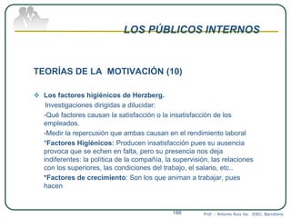 LOS PÚBLICOS INTERNOS
TEORÍAS DE LA MOTIVACIÓN (10)
 Los factores higiénicos de Herzberg.
Investigaciones dirigidas a dilucidar:
-Qué factores causan la satisfacción o la insatisfacción de los
empleados.
-Medir la repercusión que ambas causan en el rendimiento laboral
*Factores Higiénicos: Producen insatisfacción pues su ausencia
provoca que se echen en falta, pero su presencia nos deja
indiferentes: la política de la compañía, la supervisión, las relaciones
con los superiores, las condiciones del trabajo, el salario, etc..
*Factores de crecimiento: Son los que animan a trabajar, pues
hacen
Prof. : Antonio Ruiz Va. IDEC. Barcelona188
 