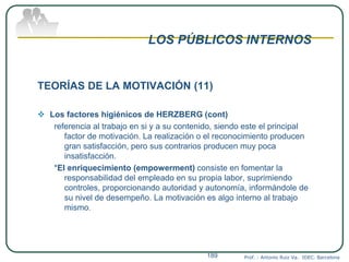 LOS PÚBLICOS INTERNOS
TEORÍAS DE LA MOTIVACIÓN (11)
 Los factores higiénicos de HERZBERG (cont)
referencia al trabajo en si y a su contenido, siendo este el principal
factor de motivación. La realización o el reconocimiento producen
gran satisfacción, pero sus contrarios producen muy poca
insatisfacción.
*El enriquecimiento (empowerment) consiste en fomentar la
responsabilidad del empleado en su propia labor, suprimiendo
controles, proporcionando autoridad y autonomía, informándole de
su nivel de desempeño. La motivación es algo interno al trabajo
mismo.
Prof. : Antonio Ruiz Va. IDEC. Barcelona189
 