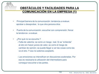 Prof. : Antonio Ruiz Va. IDEC. Barcelona193
OBSTÁCULOS Y FACILIDADES PARA LA
COMUNICACIÓN EN LA EMPRESA (1)
• Principal barrera de la comunicación: tendencia a evaluar,
aprobar o desaprobar, lo que otra persona dice.
• Puerta de la comunicación: escuchar con comprensión; frenar
la tendencia a evaluar.
• ¿Por qué no se escucha ?
- Falta de valentía: se corre un riesgo real. Si se “entiende”
al otro sin hacer juicios de valor, se corre el riesgo de
cambiar de opinión; se puede llegar a ver las cosas como las
ve el otro. Y eso no solemos aceptarlo.
- Las emociones se intensifican en discusiones acaloradas. Por
eso es necesaria la utilización del intermediario para
conseguir escuchar a las partes.
 