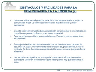 Prof. : Antonio Ruiz Va. IDEC. Barcelona194
OBSTÁCULOS Y FACILIDADES PARA LA
COMUNICACIÓN EN LA EMPRESA (2)
• Una mejor utilización del punto de vista de la otra persona ayuda, a su vez, a
comunicarse mejor. La comunicación eficaz es mitad escuchar y mitad
expresarse.
• Cuando un directivo muestra buena disposición para escuchar a un empleado, es
probable que genere confianza, y, por tanto, sinceridad.
• Para escuchar con cuidado se necesita tiempo. Esto es lo que no suelen tener
los directivos.
• Paradoja de la dirección: siendo esencial que los directivos sean capaces de
escuchar sin juzgar, lo determinante de la dirección es, precisamente, hacer lo
contrario. Es decir, formarse una opinión rápidamente, en suma, juzgar de forma
inmediata.
• Las escuelas de negocios, en su mayoría, propenden a reforzar la escucha
evaluadora. Deberían reconocer que para hacer juicios, hay que reservarse el
juicio.
 