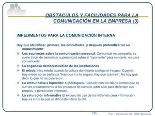 OBSTÁCULOS Y FACILIDADES PARA LA
COMUNICACIÓN EN LA EMPRESA (3)
IMPEDIMENTOS PARA LA COMUNICACIÓN INTERNA
Hay que identificar, primero, las dificultades y después profundizar en su
conocimiento:
 Los equívocos sobre la comunicación personal. Comunicar es compartir; se
suele tratar de demostrar superioridad sobre el “oponente” para vencerle, no para
convencerle.
 La engañosa democratización de las instituciones
 El miedo. Hay miedo cuando la cultura dominante castiga el fracaso. Cuando
hay miedo no se participa.”Hay que ir a lo seguro; hay que cubrirse”. No hay que
decir lo que no se quiere oír.
 La actitud falsa e hipócrita: el politiqueo. Cuidado con los falsos líderes que se
suman presuntamente a los procesos de cambio, pero sólo para defender sus
propios y personales intereses.
 La saturación informativa El exceso de uso de los intranets crea información
basura entre la que es difícil identificar la útil.
Prof. : Antonio Ruiz Va. IDEC. Barcelona195
 