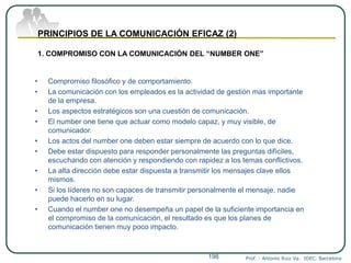 Prof. : Antonio Ruiz Va. IDEC. Barcelona198
PRINCIPIOS DE LA COMUNICACIÓN EFICAZ (2)
1. COMPROMISO CON LA COMUNICACIÓN DEL “NUMBER ONE”
• Compromiso filosófico y de comportamiento.
• La comunicación con los empleados es la actividad de gestión mas importante
de la empresa.
• Los aspectos estratégicos son una cuestión de comunicación.
• El number one tiene que actuar como modelo capaz, y muy visible, de
comunicador.
• Los actos del number one deben estar siempre de acuerdo con lo que dice.
• Debe estar dispuesto para responder personalmente las preguntas difíciles,
escuchando con atención y respondiendo con rapidez a los temas conflictivos.
• La alta dirección debe estar dispuesta a transmitir los mensajes clave ellos
mismos.
• Si los líderes no son capaces de transmitir personalmente el mensaje, nadie
puede hacerlo en su lugar.
• Cuando el number one no desempeña un papel de la suficiente importancia en
el compromiso de la comunicación, el resultado es que los planes de
comunicación tienen muy poco impacto.
 