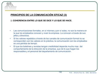 Prof. : Antonio Ruiz Va. IDEC. Barcelona199
PRINCIPIOS DE LA COMUNICACIÓN EFICAZ (3)
2. COHERENCIA ENTRE LO QUE SE DICE Y LO QUE SE HACE.
• Las comunicaciones formales, en sí mismas y por sí solas, no son la manera en
la que los empleados conocen y viven la empresa. La conocen a través de sus
jefes y directivos.
• Si los valores repetidos a través de los canales de comunicación formal no se
corresponden con los valores en le práctica, la comunicación con los empleados
es una pérdida de tiempo.
• El que los boletines y revistas tengan credibilidad depende mucho mas del
comportamiento de la dirección de la empresa, que de lo que hagan los
responsables y el personal del departamento de comunicación.
 