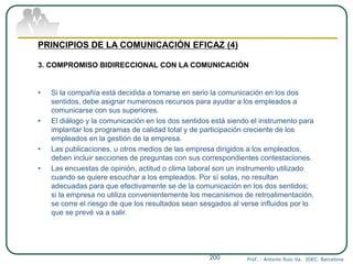 Prof. : Antonio Ruiz Va. IDEC. Barcelona200
PRINCIPIOS DE LA COMUNICACIÓN EFICAZ (4)
3. COMPROMISO BIDIRECCIONAL CON LA COMUNICACIÓN
• Si la compañía está decidida a tomarse en serio la comunicación en los dos
sentidos, debe asignar numerosos recursos para ayudar a los empleados a
comunicarse con sus superiores.
• El diálogo y la comunicación en los dos sentidos está siendo el instrumento para
implantar los programas de calidad total y de participación creciente de los
empleados en la gestión de la empresa.
• Las publicaciones, u otros medios de las empresa dirigidos a los empleados,
deben incluir secciones de preguntas con sus correspondientes contestaciones.
• Las encuestas de opinión, actitud o clima laboral son un instrumento utilizado
cuando se quiere escuchar a los empleados. Por sí solas, no resultan
adecuadas para que efectivamente se de la comunicación en los dos sentidos;
si la empresa no utiliza convenientemente los mecanismos de retroalimentación,
se corre el riesgo de que los resultados sean sesgados al verse influidos por lo
que se prevé va a salir.
 