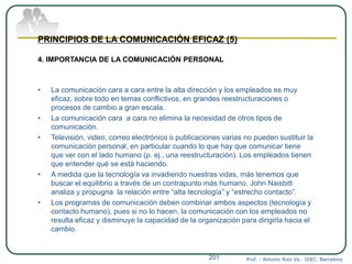 Prof. : Antonio Ruiz Va. IDEC. Barcelona201
PRINCIPIOS DE LA COMUNICACIÓN EFICAZ (5)
4. IMPORTANCIA DE LA COMUNICACIÓN PERSONAL
• La comunicación cara a cara entre la alta dirección y los empleados es muy
eficaz, sobre todo en temas conflictivos, en grandes reestructuraciones o
procesos de cambio a gran escala.
• La comunicación cara a cara no elimina la necesidad de otros tipos de
comunicación.
• Televisión, video, correo electrónico o publicaciones varias no pueden sustituir la
comunicación personal, en particular cuando lo que hay que comunicar tiene
que ver con el lado humano (p. ej., una reestructuración). Los empleados tienen
que entender qué se está haciendo.
• A medida que la tecnología va invadiendo nuestras vidas, más tenemos que
buscar el equilibrio a través de un contrapunto más humano. John Naisbitt
analiza y propugna la relación entre “alta tecnología” y “estrecho contacto”.
• Los programas de comunicación deben combinar ambos aspectos (tecnología y
contacto humano), pues si no lo hacen, la comunicación con los empleados no
resulta eficaz y disminuye la capacidad de la organización para dirigirla hacia el
cambio.
 
