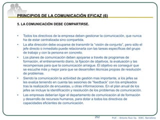 Prof. : Antonio Ruiz Va. IDEC. Barcelona202
PRINCIPIOS DE LA COMUNICACIÓN EFICAZ (6)
5. LA COMUNICACIÓN DEBE COMPARTIRSE.
• Todos los directivos de la empresa deben gestionar la comunicación, que nunca
ha de estar centralizada sino compartida.
• La alta dirección debe ocuparse de transmitir la “visión de conjunto”, pero sólo el
jefe directo o inmediato puede relacionarla con las tareas específicas del grupo
de trabajo y con la persona en concreto.
• Los planes de comunicación deben apoyarse a través de programas de
formación, el entrenamiento diario, la fijación de objetivos, la evaluación y las
recompensas para que la comunicación arraigue. El objetivo es conseguir que
se escuche más y mejor para que se desarrollen técnicas propias de resolución
de problemas.
• Siendo la comunicación la actividad de gestión mas importante, a los jefes se
les evalúa teniendo en cuenta las sesiones de “feedback” con los empleados
tras la realización de encuestas, u otras informaciones. En el plan anual de los
jefes se incluye la identificación y resolución de los problemas de comunicación.
• Las empresas deberían ligar el departamento de comunicación al de formación
y desarrollo de recursos humanos, para dotar a todos los directivos de
capacidades eficientes de comunicación.
 