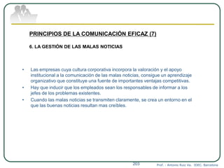 Prof. : Antonio Ruiz Va. IDEC. Barcelona203
PRINCIPIOS DE LA COMUNICACIÓN EFICAZ (7)
6. LA GESTIÓN DE LAS MALAS NOTICIAS
• Las empresas cuya cultura corporativa incorpora la valoración y el apoyo
institucional a la comunicación de las malas noticias, consigue un aprendizaje
organizativo que constituye una fuente de importantes ventajas competitivas.
• Hay que inducir que los empleados sean los responsables de informar a los
jefes de los problemas existentes.
• Cuando las malas noticias se transmiten claramente, se crea un entorno en el
que las buenas noticias resultan mas creíbles.
 