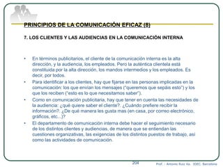 Prof. : Antonio Ruiz Va. IDEC. Barcelona204
PRINCIPIOS DE LA COMUNICACIÓN EFICAZ (8)
7. LOS CLIENTES Y LAS AUDIENCIAS EN LA COMUNICACIÓN INTERNA
• En términos publicitarios, el cliente de la comunicación interna es la alta
dirección, y la audiencia, los empleados. Pero la auténtica clientela está
constituida por la alta dirección, los mandos intermedios y los empleados. Es
decir, por todos.
• Para identificar a los clientes, hay que fijarse en las personas implicadas en la
comunicación: los que envían los mensajes (“queremos que sepáis esto”) y los
que los reciben (“esto es lo que necesitamos saber”).
• Como en comunicación publicitaria, hay que tener en cuenta las necesidades de
la audiencia: ¿qué quiere saber el cliente?. ¿Cuándo prefiere recibir la
información?. ¿De qué manera les gusta mas (en casa, por correo electrónico,
gráficos, etc...)?
• El departamento de comunicación interna debe hacer el seguimiento necesario
de los distintos clientes y audiencias, de manera que se entiendan las
cuestiones organizativas, las exigencias de los distintos puestos de trabajo, así
como las actividades de comunicación.
 