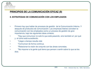 Prof. : Antonio Ruiz Va. IDEC. Barcelona205
PRINCIPIOS DE LA COMUNICACIÓN EFICAZ (9)
8. ESTRATEGIAS DE COMUNICACIÓN CON LOS EMPLEADOS
• Primero hay que hablar de procesos de gestión de la Comunicación Interna. Y
después de productos de comunicación. Las empresas líderes conciben la
comunicación con los empleados como un proceso de gestión de gran
importancia, bajo las siguientes ideas síntesis:
• *Hay que comunicar no solo lo que está pasando, sino también el por qué
y el cómo está sucediendo.
• *Llegar a tiempo resulta vital.
• *Comunicar de forma continua.
• *Relacionar la visión de conjunto con las áreas concretas.
• *No imponer a la gente qué tiene que pensar o sentir sobre lo que se les
dice.
 