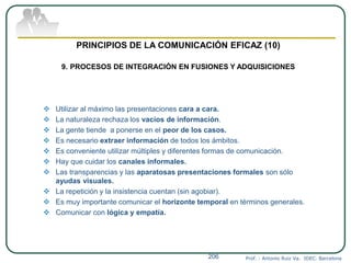  Utilizar al máximo las presentaciones cara a cara.
 La naturaleza rechaza los vacíos de información.
 La gente tiende a ponerse en el peor de los casos.
 Es necesario extraer información de todos los ámbitos.
 Es conveniente utilizar múltiples y diferentes formas de comunicación.
 Hay que cuidar los canales informales.
 Las transparencias y las aparatosas presentaciones formales son sólo
ayudas visuales.
 La repetición y la insistencia cuentan (sin agobiar).
 Es muy importante comunicar el horizonte temporal en términos generales.
 Comunicar con lógica y empatía.
Prof. : Antonio Ruiz Va. IDEC. Barcelona206
PRINCIPIOS DE LA COMUNICACIÓN EFICAZ (10)
9. PROCESOS DE INTEGRACIÓN EN FUSIONES Y ADQUISICIONES
 