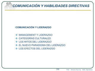 COMUNICACIÓN Y HABILIDADES DIRECTIVAS
COMUNICACIÓN Y LIDERAZGO
 MANAGEMENT Y LIDERAZGO
 CATEGORÍAS CULTURALES
 LOS MITOS DEL LIDERAZGO
 EL NUEVO PARADIGMA DEL LIDERAZGO
 LOS EFECTOS DEL LIDERAZGO
Prof. : Antonio Ruiz Va. IDEC. Barcelona208
 