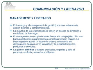 COMUNICACIÓN Y LIDERAZGO
MANAGEMENT Y LIDERAZGO
 El liderazgo y el management (la gestión) son dos sistemas de
acción distintos y complementarios.
 La mayoría de las organizaciones tienen un exceso de dirección y
un defecto de liderazgo.
 El management se ocupa de hacer frente a la complejidad. Sin una
buena gestión las organizaciones complejas tienden al caos. La
buena gestión aporta un toque de orden y coherencia en
dimensiones básicas como la calidad y la rentabilidad de los
productos o servicios.
 La gestión planifica y elabora productos, organiza y dota al
personal, controla y resuelve problemas.
Prof. : Antonio Ruiz Va. IDEC. Barcelona209
 