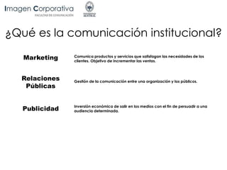 Marketing Comunica productos y servicios que satisfagan las necesidades de los
clientes. Objetivo de incrementar las ventas.
Relaciones
Públicas
Inversión económica de salir en los medios con el fin de persuadir a una
audiencia determinada.Publicidad
Gestión de la comunicación entre una organización y los públicos.
¿Qué es la comunicación institucional?
 