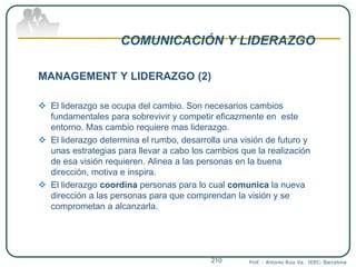 COMUNICACIÓN Y LIDERAZGO
MANAGEMENT Y LIDERAZGO (2)
 El liderazgo se ocupa del cambio. Son necesarios cambios
fundamentales para sobrevivir y competir eficazmente en este
entorno. Mas cambio requiere mas liderazgo.
 El liderazgo determina el rumbo, desarrolla una visión de futuro y
unas estrategias para llevar a cabo los cambios que la realización
de esa visión requieren. Alinea a las personas en la buena
dirección, motiva e inspira.
 El liderazgo coordina personas para lo cual comunica la nueva
dirección a las personas para que comprendan la visión y se
comprometan a alcanzarla.
Prof. : Antonio Ruiz Va. IDEC. Barcelona210
 