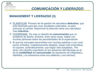 COMUNICACIÓN Y LIDERAZGO
MANAGEMENT Y LIDERAZGO (3)
 PLANIFICAR. Proceso de de gestión de naturaleza deductiva, que
está diseñado para dar unos resultados ordenados, no para
provocar el cambio. Determinar la dirección tiene una naturaleza
mas inductiva.
 COORDINAR . Es mas un desafío de comunicación que un
problema de diseño. Entraña, entre otras cosas, hablar con
muchas personas sobre las peculiaridades de la organización.
 El que los mensajes transmitidos con muchas palabras o con unos
pocos símbolos, cuidadosamente elegidos, hayan sido entendidos,
no supone, automáticamente, que hayan sido aceptados.. Por
tanto, otro desafío importante en los esfuerzos del liderazgo es el
de la credibilidad del comunicador (la reputación de integridad y
fiabilidad, y la coherencia entre sus palabras y sus hechos).
Prof. : Antonio Ruiz Va. IDEC. Barcelona211
 