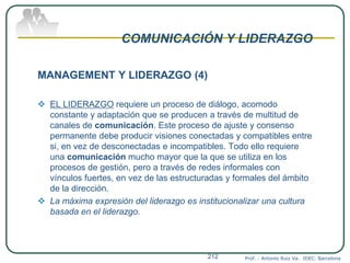 COMUNICACIÓN Y LIDERAZGO
MANAGEMENT Y LIDERAZGO (4)
 EL LIDERAZGO requiere un proceso de diálogo, acomodo
constante y adaptación que se producen a través de multitud de
canales de comunicación. Este proceso de ajuste y consenso
permanente debe producir visiones conectadas y compatibles entre
si, en vez de desconectadas e incompatibles. Todo ello requiere
una comunicación mucho mayor que la que se utiliza en los
procesos de gestión, pero a través de redes informales con
vínculos fuertes, en vez de las estructuradas y formales del ámbito
de la dirección.
 La máxima expresión del liderazgo es institucionalizar una cultura
basada en el liderazgo.
Prof. : Antonio Ruiz Va. IDEC. Barcelona212
 