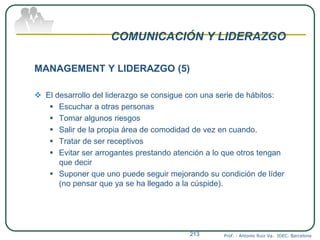 COMUNICACIÓN Y LIDERAZGO
MANAGEMENT Y LIDERAZGO (5)
 El desarrollo del liderazgo se consigue con una serie de hábitos:
 Escuchar a otras personas
 Tomar algunos riesgos
 Salir de la propia área de comodidad de vez en cuando.
 Tratar de ser receptivos
 Evitar ser arrogantes prestando atención a lo que otros tengan
que decir
 Suponer que uno puede seguir mejorando su condición de líder
(no pensar que ya se ha llegado a la cúspide).
Prof. : Antonio Ruiz Va. IDEC. Barcelona213
 