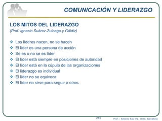 COMUNICACIÓN Y LIDERAZGO
LOS MITOS DEL LIDERAZGO
(Prof. Ignacio Suárez-Zuloaga y Gáldiz)
 Los líderes nacen, no se hacen
 El líder es una persona de acción
 Se es o no se es líder
 El líder está siempre en posiciones de autoridad
 El líder está en la cúpula de las organizaciones
 El liderazgo es individual
 El líder no se equivoca
 El líder no sirve para seguir a otros.
Prof. : Antonio Ruiz Va. IDEC. Barcelona215
 