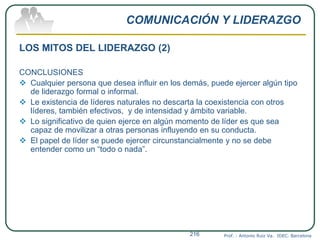 COMUNICACIÓN Y LIDERAZGO
LOS MITOS DEL LIDERAZGO (2)
CONCLUSIONES
 Cualquier persona que desea influir en los demás, puede ejercer algún tipo
de liderazgo formal o informal.
 Le existencia de líderes naturales no descarta la coexistencia con otros
líderes, también efectivos, y de intensidad y ámbito variable.
 Lo significativo de quien ejerce en algún momento de líder es que sea
capaz de movilizar a otras personas influyendo en su conducta.
 El papel de líder se puede ejercer circunstancialmente y no se debe
entender como un “todo o nada”.
Prof. : Antonio Ruiz Va. IDEC. Barcelona216
 
