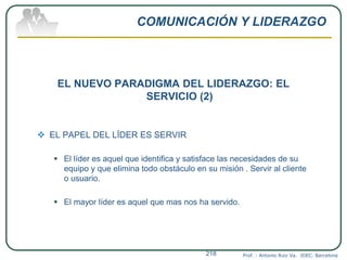 COMUNICACIÓN Y LIDERAZGO
EL NUEVO PARADIGMA DEL LIDERAZGO: EL
SERVICIO (2)
 EL PAPEL DEL LÍDER ES SERVIR
 El líder es aquel que identifica y satisface las necesidades de su
equipo y que elimina todo obstáculo en su misión . Servir al cliente
o usuario.
 El mayor líder es aquel que mas nos ha servido.
Prof. : Antonio Ruiz Va. IDEC. Barcelona218
 