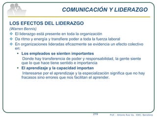 COMUNICACIÓN Y LIDERAZGO
LOS EFECTOS DEL LIDERAZGO
(Warren Bennis)
 El liderazgo está presente en toda la organización
 Da ritmo y energía y transfiere poder a toda la fuerza laboral
 En organizaciones lideradas eficazmente se evidencia un efecto colectivo
en:
 Los empleados se sienten importantes
Donde hay transferencia de poder y responsabilidad, la gente siente
que lo que hace tiene sentido e importancia
 El aprendizaje y la capacidad importan
Interesarse por el aprendizaje y la especialización significa que no hay
fracasos sino errores que nos facilitan el aprender.
Prof. : Antonio Ruiz Va. IDEC. Barcelona219
 