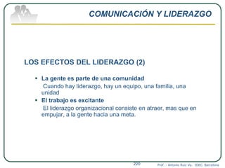 COMUNICACIÓN Y LIDERAZGO
LOS EFECTOS DEL LIDERAZGO (2)
 La gente es parte de una comunidad
Cuando hay liderazgo, hay un equipo, una familia, una
unidad
 El trabajo es excitante
El liderazgo organizacional consiste en atraer, mas que en
empujar, a la gente hacia una meta.
Prof. : Antonio Ruiz Va. IDEC. Barcelona220
 