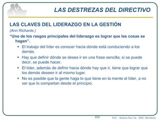 LAS DESTREZAS DEL DIRECTIVO
LAS CLAVES DEL LIDERAZGO EN LA GESTIÓN
(Ann Richards )
“Uno de los rasgos principales del liderazgo es lograr que las cosas se
hagan”.
 El trabajo del líder es conocer hacia dónde está conduciendo a los
demás.
 Hay que definir dónde se desea ir en una frase sencilla; si se puede
decir, se puede hacer.
 El líder, además de definir hacia dónde hay que ir, tiene que lograr que
los demás deseen ir al mismo lugar.
 No es posible que la gente haga lo que tiene en la mente el líder, a no
ser que lo compartan desde el principio.
Prof. : Antonio Ruiz Va. IDEC. Barcelona222
 