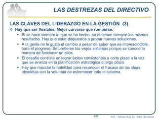 LAS DESTREZAS DEL DIRECTIVO
LAS CLAVES DEL LIDERAZGO EN LA GESTIÓN (3)
 Hay que ser flexibles. Mejor curvarse que romperse.
 Si se hace siempre lo que se ha hecho, se obtienen siempre los mismos
resultados. Hay que estar dispuestos a probar nuevas soluciones.
 A la gente no le gusta el cambio a pesar de saber que es imprescindible
para el progreso. Se prefieren los viejos sistemas porque se conoce la
manera de funcionar en ellos.
 El desafío consiste en lograr éxitos consistentes a corto plazo a la vez
que se avanza en la planificación estratégica a largo plazo.
 Hay que mezclar la habilidad para reconocer el fracaso de las ideas
obsoletas con la voluntad de estremecer todo el sistema.
Prof. : Antonio Ruiz Va. IDEC. Barcelona224
 