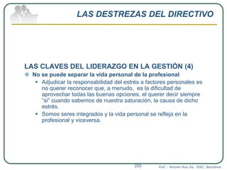 LAS DESTREZAS DEL DIRECTIVO
LAS CLAVES DEL LIDERAZGO EN LA GESTIÓN (4)
 No se puede separar la vida personal de la profesional
 Adjudicar la responsabilidad del estrés a factores personales es
no querer reconocer que, a menudo, es la dificultad de
aprovechar todas las buenas opciones, el querer decir siempre
“si” cuando sabemos de nuestra saturación, la causa de dicho
estrés.
 Somos seres integrados y la vida personal se refleja en la
profesional y viceversa.
Prof. : Antonio Ruiz Va. IDEC. Barcelona225
 