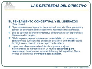 LAS DESTREZAS DEL DIRECTIVO
EL PENSAMIENTO CONCEPTUAL Y EL LIDERAZGO
(Gary Hamel)
 El pensamiento conceptual es la capacidad para identificar patrones y
deducir de acontecimientos específicos, realidades mas generales.
 Sólo se aprende cuando se interactua con personas con experiencias
diferentes a las propias.
 El liderazgo conceptual requiere ser un activista, no un actor; un
contrario que cuestiona las ortodoxias actuales y un soñador capaz
de dirigir con el corazón a la vez que con la cabeza.
 Lograr mas altos niveles de eficiencia o generar mejoras
incrementales es mantenerse en un mundo construido para
permanecer, basado en el incrementalismo y la longevidad. Ahora
vivimos en un mundo construido para cambiar.
Prof. : Antonio Ruiz Va. IDEC. Barcelona226
 