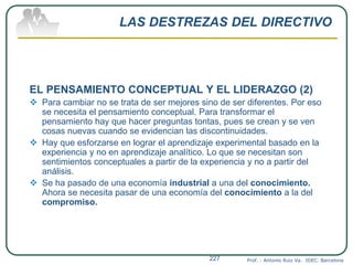 LAS DESTREZAS DEL DIRECTIVO
EL PENSAMIENTO CONCEPTUAL Y EL LIDERAZGO (2)
 Para cambiar no se trata de ser mejores sino de ser diferentes. Por eso
se necesita el pensamiento conceptual. Para transformar el
pensamiento hay que hacer preguntas tontas, pues se crean y se ven
cosas nuevas cuando se evidencian las discontinuidades.
 Hay que esforzarse en lograr el aprendizaje experimental basado en la
experiencia y no en aprendizaje analítico. Lo que se necesitan son
sentimientos conceptuales a partir de la experiencia y no a partir del
análisis.
 Se ha pasado de una economía industrial a una del conocimiento.
Ahora se necesita pasar de una economía del conocimiento a la del
compromiso.
Prof. : Antonio Ruiz Va. IDEC. Barcelona227
 