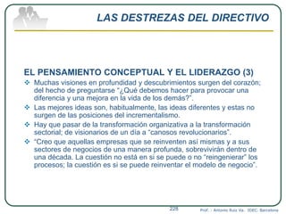 LAS DESTREZAS DEL DIRECTIVO
EL PENSAMIENTO CONCEPTUAL Y EL LIDERAZGO (3)
 Muchas visiones en profundidad y descubrimientos surgen del corazón;
del hecho de preguntarse “¿Qué debemos hacer para provocar una
diferencia y una mejora en la vida de los demás?”.
 Las mejores ideas son, habitualmente, las ideas diferentes y estas no
surgen de las posiciones del incrementalismo.
 Hay que pasar de la transformación organizativa a la transformación
sectorial; de visionarios de un día a “canosos revolucionarios”.
 “Creo que aquellas empresas que se reinventen así mismas y a sus
sectores de negocios de una manera profunda, sobrevivirán dentro de
una década. La cuestión no está en si se puede o no “reingenierar” los
procesos; la cuestión es si se puede reinventar el modelo de negocio”.
Prof. : Antonio Ruiz Va. IDEC. Barcelona228
 