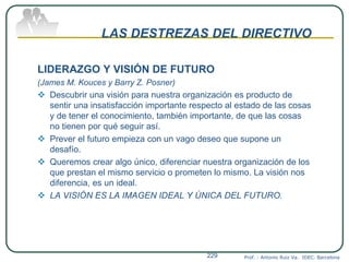 LAS DESTREZAS DEL DIRECTIVO
LIDERAZGO Y VISIÓN DE FUTURO
(James M. Kouces y Barry Z. Posner)
 Descubrir una visión para nuestra organización es producto de
sentir una insatisfacción importante respecto al estado de las cosas
y de tener el conocimiento, también importante, de que las cosas
no tienen por qué seguir así.
 Prever el futuro empieza con un vago deseo que supone un
desafío.
 Queremos crear algo único, diferenciar nuestra organización de los
que prestan el mismo servicio o prometen lo mismo. La visión nos
diferencia, es un ideal.
 LA VISIÓN ES LA IMAGEN IDEAL Y ÚNICA DEL FUTURO.
Prof. : Antonio Ruiz Va. IDEC. Barcelona229
 