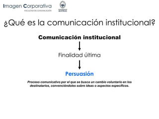 ¿Qué es la comunicación institucional?
Finalidad última
Comunicación institucional
Persuasión
Proceso comunicativo por el que se busca un cambio voluntario en los
destinatarios, convenciéndoles sobre ideas o aspectos específicos.
 