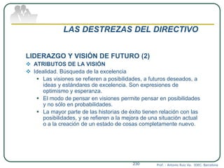 LAS DESTREZAS DEL DIRECTIVO
LIDERAZGO Y VISIÓN DE FUTURO (2)
 ATRIBUTOS DE LA VISIÓN
 Idealidad. Búsqueda de la excelencia
 Las visiones se refieren a posibilidades, a futuros deseados, a
ideas y estándares de excelencia. Son expresiones de
optimismo y esperanza.
 El modo de pensar en visiones permite pensar en posibilidades
y no sólo en probabilidades.
 La mayor parte de las historias de éxito tienen relación con las
posibilidades, y se refieren a la mejora de una situación actual
o a la creación de un estado de cosas completamente nuevo.
Prof. : Antonio Ruiz Va. IDEC. Barcelona230
 