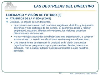 LAS DESTREZAS DEL DIRECTIVO
LIDERAZGO Y VISIÓN DE FUTURO (3)
 ATRIBUTOS DE LA VISIÓN (CONT)
 Unicidad. El orgullo de ser diferentes.
 Las visiones comunican qué nos hace singulares, distintos, y lo que nos
diferencia y nos distingue de los demás. Si queremos atraer y retener
empleados, usuarios, clientes o inversores, las visiones deberían
diferenciarnos de los otros.
 No hay ventajas asociadas a trabajar para una organización, a comprar
sus servicios o a invertir en ella si hace lo mismo que cualquier otra...
 Una buena forma de descubrir la unicidad en la visión de nuestra
organización es preguntarnos por qué nuestros clientes, internos o
externos, van a querer adquirir nuestros productos o usar nuestros
servicios.
Prof. : Antonio Ruiz Va. IDEC. Barcelona231
 