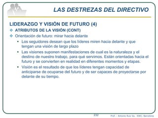 LAS DESTREZAS DEL DIRECTIVO
LIDERAZGO Y VISIÓN DE FUTURO (4)
 ATRIBUTOS DE LA VISIÓN (CONT)
 Orientación de futuro: mirar hacia delante
 Los seguidores desean que los líderes miren hacia delante y que
tengan una visión de largo plazo
 Las visiones suponen manifestaciones de cual es la naturaleza y el
destino de nuestro trabajo, para qué servimos. Están orientadas hacia el
futuro y se convierten en realidad en diferentes momentos y etapas.
 Visión es el resultado de que los líderes tengan capacidad de
anticiparse de ocuparse del futuro y de ser capaces de proyectarse por
delante de su tiempo.
Prof. : Antonio Ruiz Va. IDEC. Barcelona232
 