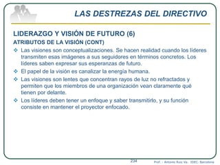LAS DESTREZAS DEL DIRECTIVO
LIDERAZGO Y VISIÓN DE FUTURO (6)
ATRIBUTOS DE LA VISIÓN (CONT)
 Las visiones son conceptualizaciones. Se hacen realidad cuando los líderes
transmiten esas imágenes a sus seguidores en términos concretos. Los
líderes saben expresar sus esperanzas de futuro.
 El papel de la visión es canalizar la energía humana.
 Las visiones son lentes que concentran rayos de luz no refractados y
permiten que los miembros de una organización vean claramente qué
tienen por delante.
 Los líderes deben tener un enfoque y saber transmitirlo, y su función
consiste en mantener el proyector enfocado.
Prof. : Antonio Ruiz Va. IDEC. Barcelona234
 