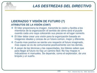 LAS DESTREZAS DEL DIRECTIVO
LIDERAZGO Y VISIÓN DE FUTURO (7)
ATRIBUTOS DE LA VISIÓN (C0NT)
 El líder proporciona la imagen, transmite la visión y facilita a los
miembros de la organización el sentido de cómo será el puzzle
cuando cada uno vaya colocando sus piezas en el lugar correcto.
 El líder debe crear una visión para la organización basada en
imágenes ideales y únicas de un futuro común, mejor y diferente.
 Cuanto mas positivo se siente uno respecto al futuro imaginado,
mas capaz se es de comunicarse positivamente con los demás.
 A pesar de las técnicas y las capacidades, los líderes saben que
para llegar al futuro no hay un camino fácil. No hay mapas ni
indicadores ni manuales. Se depende, como el explorador, de una
brújula y un sueño.
Prof. : Antonio Ruiz Va. IDEC. Barcelona235
 