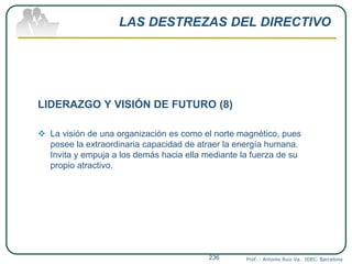 LAS DESTREZAS DEL DIRECTIVO
LIDERAZGO Y VISIÓN DE FUTURO (8)
 La visión de una organización es como el norte magnético, pues
posee la extraordinaria capacidad de atraer la energía humana.
Invita y empuja a los demás hacia ella mediante la fuerza de su
propio atractivo.
Prof. : Antonio Ruiz Va. IDEC. Barcelona236
 