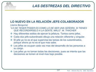 LAS DESTREZAS DEL DIRECTIVO
LO NUEVO EN LA RELACIÓN JEFE-COLABORADOR
(Jaime Benguría)
“LO DE TENER PODER ES COMO LO DE SER UNA SEÑORA. SI TIENES
QUE RECORDÁRSELO A LA GENTE, MALO”. M. THACHER
 Hay diferentes estilos de ejercer la jefatura. Tantos como jefes.
 Cada dúo jefe-subordinado dibuja una relación diferente y singular.
 El jefe ya no es el que supervisa las tareas de los subordinados,
porque ahora ya no es el que mas sabe.
 Los jefes se ocupan cada vez mas del desarrollo de las personas a
su cargo.
 Los jefes ya no toman todas las decisiones, pues se intenta que las
decisiones se tomen al nivel mas bajo posible.
Prof. : Antonio Ruiz Va. IDEC. Barcelona237
 
