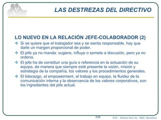 LAS DESTREZAS DEL DIRECTIVO
LO NUEVO EN LA RELACIÓN JEFE-COLABORADOR (2)
 Si se quiere que el trabajador sea y se sienta responsable, hay que
darle un margen proporcional de poder.
 El jefe ya no manda: sugiere, influye o somete a discusión, pero ya no
ordena.
 El jefe ha de constituir una guía o referencia en la actuación de su
equipo, de manera que siempre esté presente la visión, misión y
estrategia de la compañía, los valores y los procedimientos generales.
 El liderazgo, el empowerment, el trabajo en equipo, la fluidez de la
comunicación interna y la observancia de los valores corporativos, son
los ingredientes del jefe actual.
Prof. : Antonio Ruiz Va. IDEC. Barcelona238
 