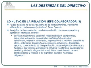 LAS DESTREZAS DEL DIRECTIVO
LO NUEVO EN LA RELACIÓN JEFE-COLABORADOR (3)
 “Cada persona ha de ser gestionada de forma diferente, y de forma
diferente en cada momento distinto”. Peter Drucker.
 Los jefes de hoy sustentan una buena relación con sus empleados y
ejercen el liderazgo, cuando:
 destilan ascendencia personal, responsabilidad, compromiso,
integridad, eficiencia, autenticidad, habilidad de escuchar,
autocontrol, empatía, autocrítica, seguridad en sí mismos, claridad de
ideas, optimismo, facilidad para encontrar soluciones, flexibilidad,
aplomo, conocimiento de la organización, buena digestión de éxitos y
fracasos, paz interior, perspectiva holística y sistémica, capacidad de
análisis y síntesis, elegancia formal, ética, conocimiento de sus
colaboradores y respeto a su dignidad, audacia, honradez,
diligencia…
Prof. : Antonio Ruiz Va. IDEC. Barcelona239
 