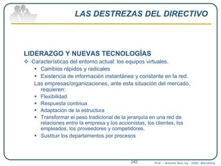 LAS DESTREZAS DEL DIRECTIVO
LIDERAZGO Y NUEVAS TECNOLOGÍAS
 Características del entorno actual: los equipos virtuales.
 Cambios rápidos y radicales
 Existencia de información instantánea y constante en la red.
Las empresas/organizaciones, ante esta situación del mercado,
requieren:
 Flexibilidad
 Respuesta continua
 Adaptación de la estructura
 Transformar el peso tradicional de la jerarquía en una red de
relaciones entre la empresa y los accionistas, los clientes, los
empleados, los proveedores y competidores.
 Sustituir los departamentos por procesos
Prof. : Antonio Ruiz Va. IDEC. Barcelona242
 