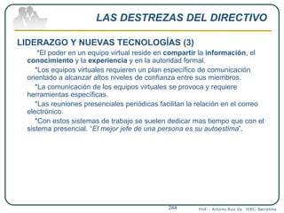 LAS DESTREZAS DEL DIRECTIVO
LIDERAZGO Y NUEVAS TECNOLOGÍAS (3)
*El poder en un equipo virtual reside en compartir la información, el
conocimiento y la experiencia y en la autoridad formal.
*Los equipos virtuales requieren un plan específico de comunicación
orientado a alcanzar altos niveles de confianza entre sus miembros.
*La comunicación de los equipos virtuales se provoca y requiere
herramientas específicas.
*Las reuniones presenciales periódicas facilitan la relación en el correo
electrónico.
*Con estos sistemas de trabajo se suelen dedicar mas tiempo que con el
sistema presencial. “El mejor jefe de una persona es su autoestima”.
Prof. : Antonio Ruiz Va. IDEC. Barcelona244
 