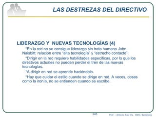 LAS DESTREZAS DEL DIRECTIVO
LIDERAZGO Y NUEVAS TECNOLOGÍAS (4)
*En la red no se consigue liderazgo sin trato humano John
Naisbitt: relación entre “alta tecnología” y “estrecho contacto”.
*Dirigir en la red requiere habilidades específicas, por lo que los
directivos actuales no pueden perder el tren de las nuevas
tecnologías.
*A dirigir en red se aprende haciéndolo.
*Hay que cuidar el estilo cuando se dirige en red. A veces, cosas
como la ironía, no se entienden cuando se escribe.
Prof. : Antonio Ruiz Va. IDEC. Barcelona245
 